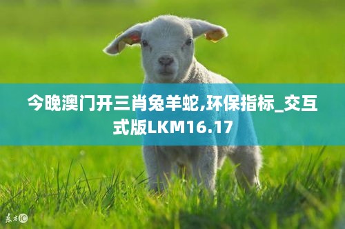 今晚澳门开三肖兔羊蛇,环保指标_交互式版LKM16.17