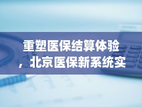 北京医保新系统实时结算功能重塑医保结算体验，引领未来医疗新篇章