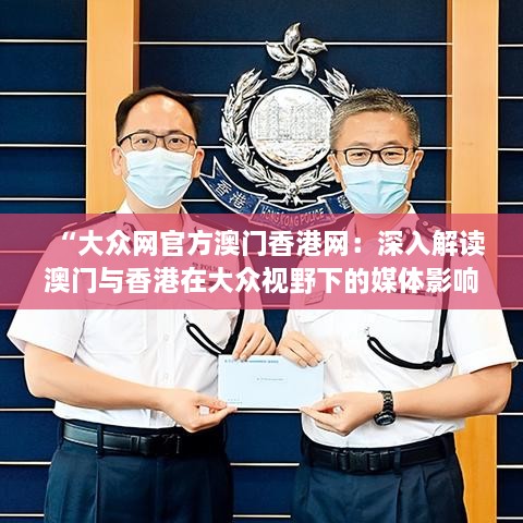 “大众网官方澳门香港网：深入解读澳门与香港在大众视野下的媒体影响力与区域合作发展潜力”