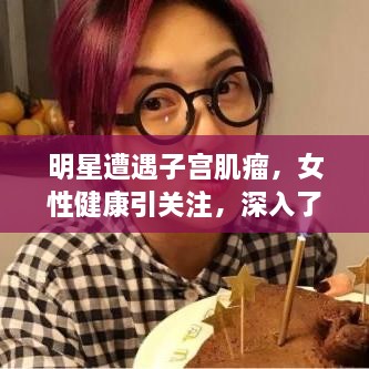 明星遭遇子宫肌瘤，女性健康引关注，深入了解子宫肌瘤真相