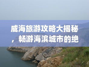 威海旅游攻略大揭秘，畅游海滨城市的绝佳体验