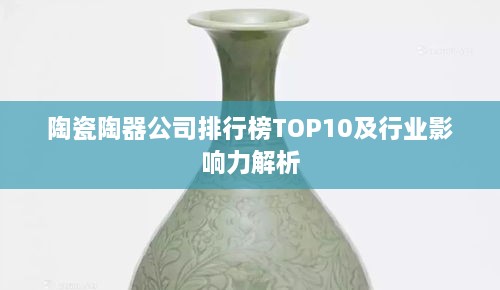 陶瓷陶器公司排行榜TOP10及行业影响力解析