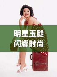 明星玉腿闪耀时尚魅力，完美融合公众形象与时尚风采