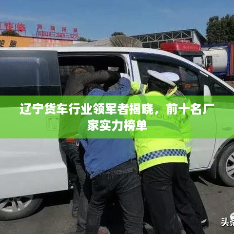 辽宁货车行业领军者揭晓，前十名厂家实力榜单