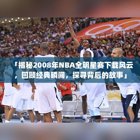 「揭秘2008年NBA全明星赛下载风云，回顾经典瞬间，探寻背后的故事」