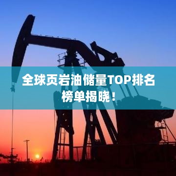 全球页岩油储量TOP排名榜单揭晓！